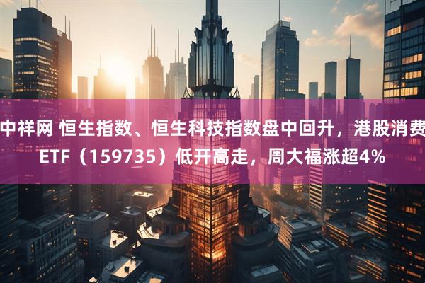中祥网 恒生指数、恒生科技指数盘中回升，港股消费ETF（159735）低开高走，周大福涨超4%
