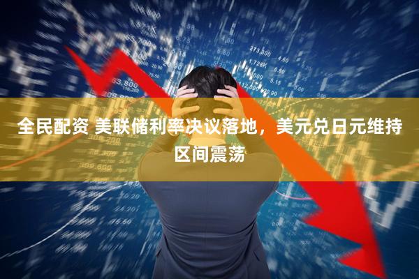 全民配资 美联储利率决议落地，美元兑日元维持区间震荡