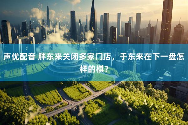声优配音 胖东来关闭多家门店，于东来在下一盘怎样的棋？