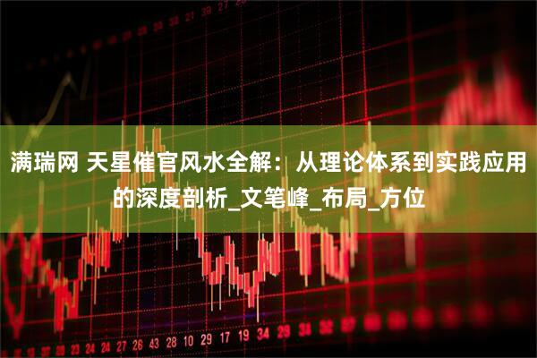 满瑞网 天星催官风水全解：从理论体系到实践应用的深度剖析_文笔峰_布局_方位