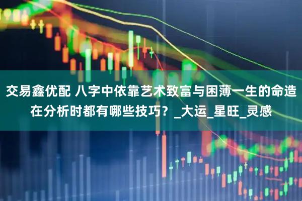 交易鑫优配 八字中依靠艺术致富与困薄一生的命造在分析时都有哪些技巧？_大运_星旺_灵感