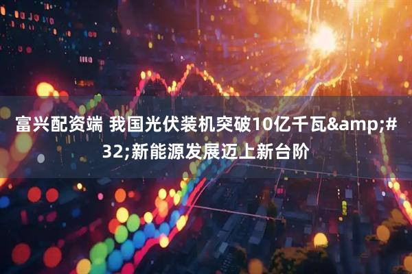 富兴配资端 我国光伏装机突破10亿千瓦&#32;新能源发展迈上新台阶