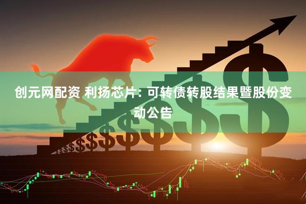 创元网配资 利扬芯片: 可转债转股结果暨股份变动公告
