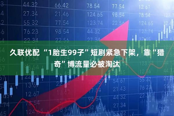 久联优配 “1胎生99子”短剧紧急下架，靠“猎奇”博流量必被淘汰
