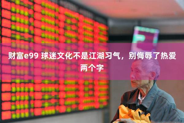 财富e99 球迷文化不是江湖习气，别侮辱了热爱两个字