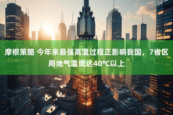 摩根策酪 今年来最强高温过程正影响我国，7省区局地气温或达40℃以上