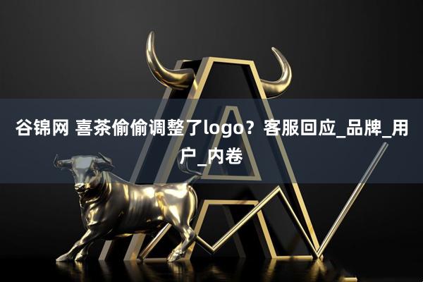 谷锦网 喜茶偷偷调整了logo？客服回应_品牌_用户_内卷