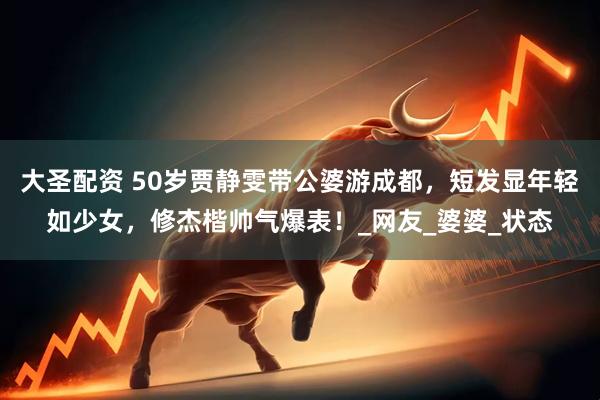 大圣配资 50岁贾静雯带公婆游成都，短发显年轻如少女，修杰楷帅气爆表！_网友_婆婆_状态