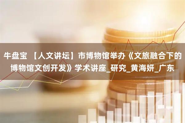 牛盘宝 【人文讲坛】市博物馆举办《文旅融合下的博物馆文创开发》学术讲座_研究_黄海妍_广东