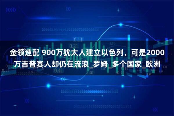 金领速配 900万犹太人建立以色列，可是2000万吉普赛人却仍在流浪_罗姆_多个国家_欧洲