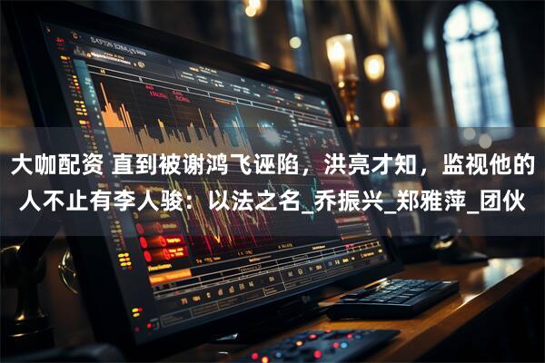大咖配资 直到被谢鸿飞诬陷，洪亮才知，监视他的人不止有李人骏：以法之名_乔振兴_郑雅萍_团伙