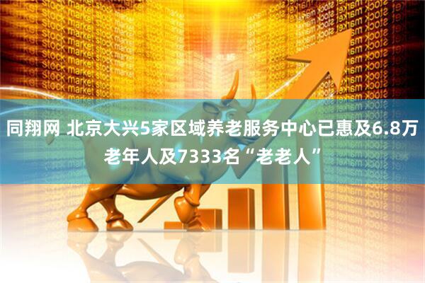 同翔网 北京大兴5家区域养老服务中心已惠及6.8万老年人及7333名“老老人”