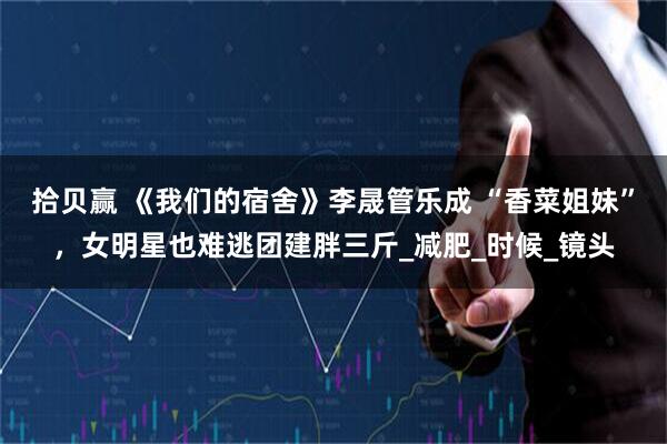 拾贝赢 《我们的宿舍》李晟管乐成 “香菜姐妹”，女明星也难逃团建胖三斤_减肥_时候_镜头