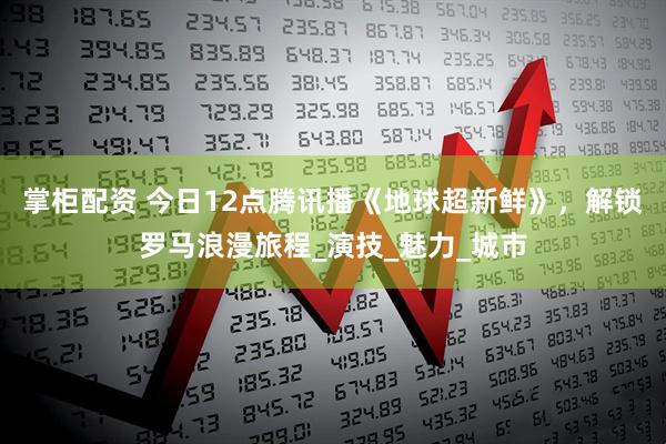 掌柜配资 今日12点腾讯播《地球超新鲜》，解锁罗马浪漫旅程_演技_魅力_城市