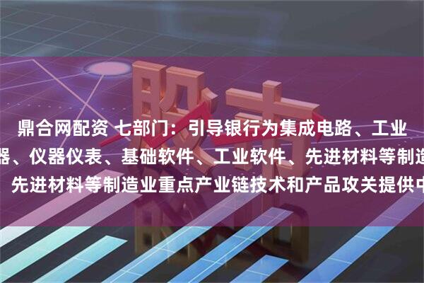 鼎合网配资 七部门：引导银行为集成电路、工业母机、医疗装备、服务器、仪器仪表、基础软件、工业软件、先进材料等制造业重点产业链技术和产品攻关提供中长期融资