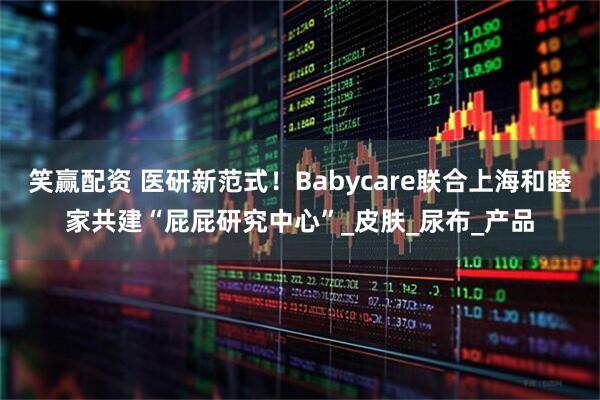 笑赢配资 医研新范式！Babycare联合上海和睦家共建“屁屁研究中心”_皮肤_尿布_产品