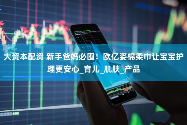 大资本配资 新手爸妈必囤！欧亿姿棉柔巾让宝宝护理更安心_育儿_肌肤_产品