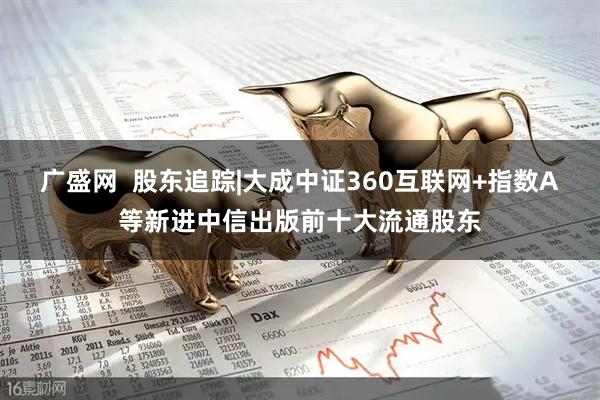 广盛网  股东追踪|大成中证360互联网+指数A等新进中信出版前十大流通股东