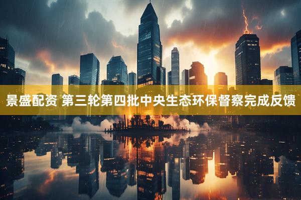 景盛配资 第三轮第四批中央生态环保督察完成反馈