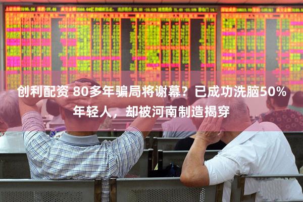 创利配资 80多年骗局将谢幕？已成功洗脑50%年轻人，却被河南制造揭穿