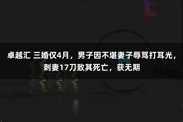卓越汇 三婚仅4月,男子因不堪妻子辱骂打耳光,刺妻17刀致其死亡,获无期