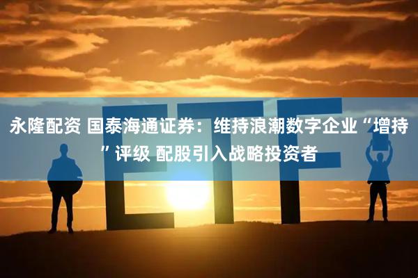 永隆配资 国泰海通证券：维持浪潮数字企业“增持”评级 配股引入战略投资者