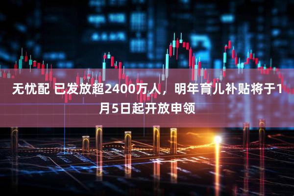 无忧配 已发放超2400万人,明年育儿补贴将于1月5日起开放申领