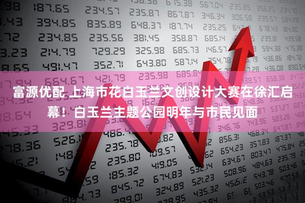 富源优配 上海市花白玉兰文创设计大赛在徐汇启幕！白玉兰主题公园明年与市民见面