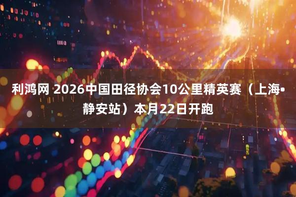 利鸿网 2026中国田径协会10公里精英赛（上海•静安站）本月22日开跑