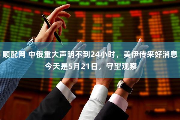 顺配网 中俄重大声明不到24小时，美伊传来好消息 今天是5月21日，守望观察